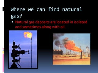 Where we can find natural gas?Natural gas deposits are located in isolated and sometimes along with oil.