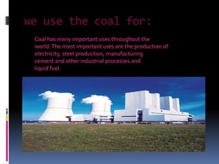 we use the coal for: Coal has many important uses throughout theworld. The most important uses are the production ofelectricity, steel production, manufacturingcement and other industrial processes andliquid fuel.