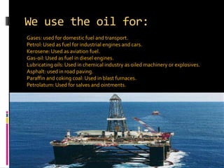 We use the oil for:Gases: used for domestic fuel and transport.Petrol: Used as fuel for industrial engines and cars.Kerosene: Used as aviation fuel.Gas-oil: Used as fuel in diesel engines.Lubricating oils: Used in chemical industry as oiled machinery or explosives.Asphalt: used in road paving.Paraffin and coking coal: Used in blast furnaces.Petrolatum: Used for salves and ointments.