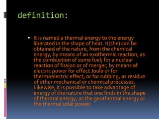 definition:It is named a thermal energy to the energy liberated in the shape of heat. It(she) can be obtained of the nature, from the chemical energy, by means of an exothermic reaction, as the combustion of some fuel; for a nuclear reaction of fission or of merger; by means of electric power for effect Joule or for thermoelectric effect; or for rubbing, as residue of other mechanical or chemical processes. Likewise, it is possible to take advantage of energy of the nature that one finds in the shape of thermal energy, as the geothermal energy or the thermal solar power.