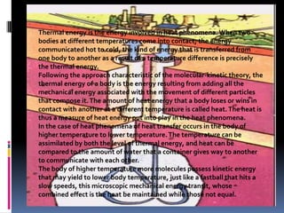 Thermal energy is the energy involved in heat phenomena. When two bodies at different temperatures come into contact, the energy communicated hot to cold, the kind of energy that is transferred from one body to another as a result of a temperature difference is precisely the thermal energy. Following the approach characteristic of the molecular-kinetic theory, the thermal energy of a body is the energy resulting from adding all the mechanical energy associated with the movement of different particles that compose it. The amount of heat energy that a body loses or wins in contact with another at a different temperature is called heat. The heat is thus a measure of heat energy put into play in the heat phenomena. In the case of heat phenomena of heat transfer occurs in the body of higher temperature to lower temperature. The temperature can be assimilated by both the level of thermal energy, and heat can be compared to the amount of water that a container gives way to another to communicate with each other. The body of higher temperature more molecules possess kinetic energy that may yield to lower body temperature, just like a fastball that hits a slow speeds, this microscopic mechanical energy transit, whose combined effect is the heat be maintained while those not equal. 
