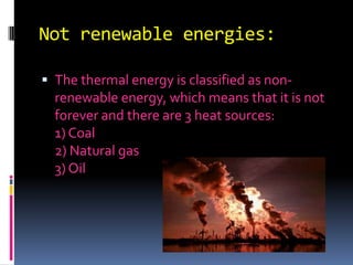 Not renewable energies:The thermal energy is classified as non-renewable energy, which means that it is not forever and there are 3 heat sources: 1) Coal 2) Natural gas 3) Oil 