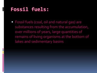 Fossil fuels:Fossil fuels (coal, oil and natural gas) are substances resulting from the accumulation, over millions of years, large quantities of remains of living organisms at the bottom of lakes and sedimentary basins