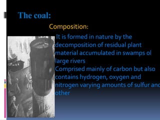 The coal:Composition: Itis formed in nature by the decomposition of residual plant material accumulated in swamps ol large riversComprised mainly of carbon but also contains hydrogen, oxygen and nitrogen varying amounts of sulfur and other