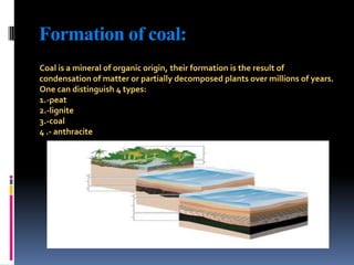 Formation of coal:Coal is a mineral of organic origin, their formation is the result of condensation of matter or partially decomposed plants over millions of years.One can distinguish 4 types:1.-peat2.-lignite3.-coal4 .- anthracite