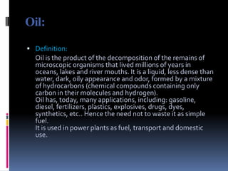 Oil:Definition:      Oil is the product of the decomposition of the remains of microscopic organisms that lived millions of years in oceans, lakes and river mouths. It is a liquid, less dense than water, dark, oily appearance and odor, formed by a mixture of hydrocarbons (chemical compounds containing only carbon in their molecules and hydrogen).Oil has, today, many applications, including: gasoline, diesel, fertilizers, plastics, explosives, drugs, dyes, synthetics, etc.. Hence the need not to waste it as simple fuel.It is used in power plants as fuel, transport and domestic use.