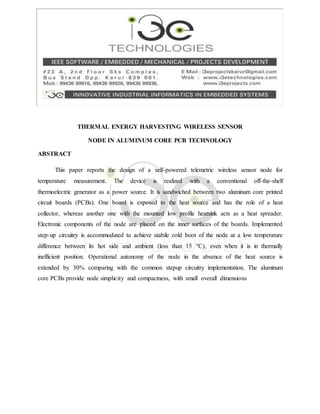 THERMAL ENERGY HARVESTING WIRELESS SENSOR
NODE IN ALUMINUM CORE PCB TECHNOLOGY
ABSTRACT
This paper reports the design of a self-powered telemetric wireless sensor node for
temperature measurement. The device is realized with a conventional off-the-shelf
thermoelectric generator as a power source. It is sandwiched between two aluminum core printed
circuit boards (PCBs). One board is exposed to the heat source and has the role of a heat
collector, whereas another one with the mounted low profile heatsink acts as a heat spreader.
Electronic components of the node are placed on the inner surfaces of the boards. Implemented
step-up circuitry is accommodated to achieve stabile cold boot of the node at a low temperature
difference between its hot side and ambient (less than 15 °C), even when it is in thermally
inefficient position. Operational autonomy of the node in the absence of the heat source is
extended by 30% comparing with the common stepup circuitry implementation. The aluminum
core PCBs provide node simplicity and compactness, with small overall dimensions
 