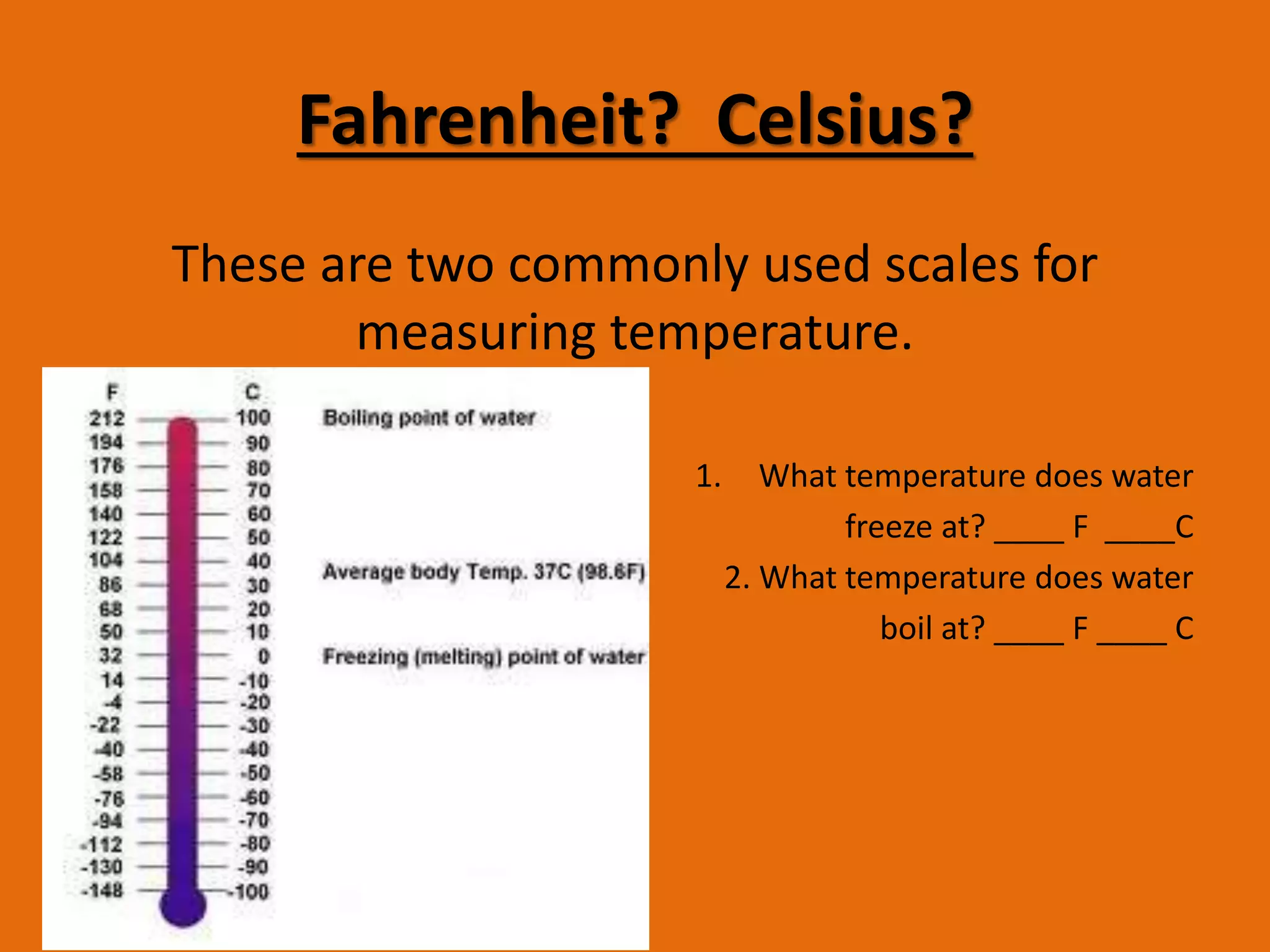 Fahrenheit? Celsius? 
These are two commonly used scales for 
measuring temperature. 
1. What temperature does water 
freeze at? ____ F ____C 
2. What temperature does water 
boil at? ____ F ____ C 
 