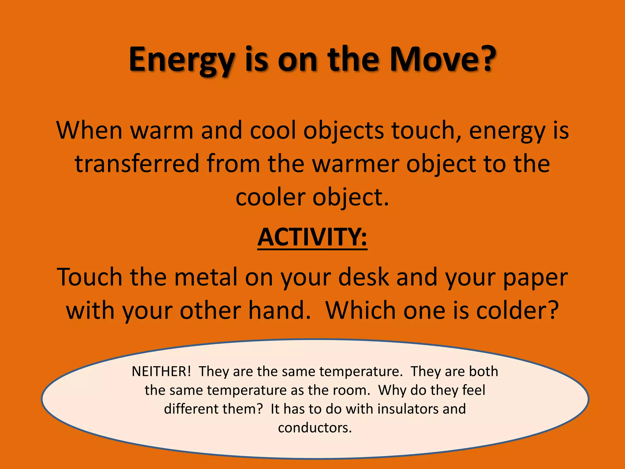 Energy is on the Move? 
When warm and cool objects touch, energy is 
transferred from the warmer object to the 
cooler object. 
ACTIVITY: 
Touch the metal on your desk and your paper 
with your other hand. Which one is colder? 
NEITHER! They are the same temperature. They are both 
the same temperature as the room. Why do they feel 
different them? It has to do with insulators and 
conductors. 
 