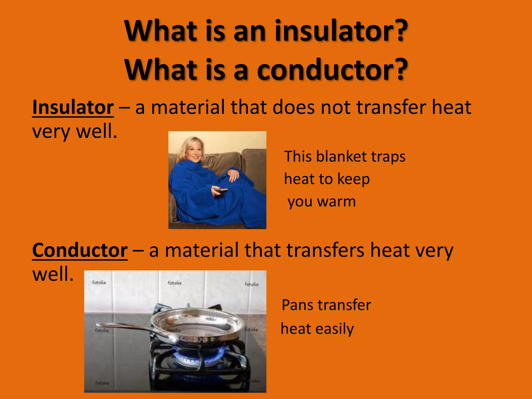 What is an insulator? 
What is a conductor? 
Insulator – a material that does not transfer heat 
very well. 
This blanket traps 
body heat to keep 
you warm 
Conductor – a material that transfers heat very 
well. 
Pans transfer 
heat easily 
 