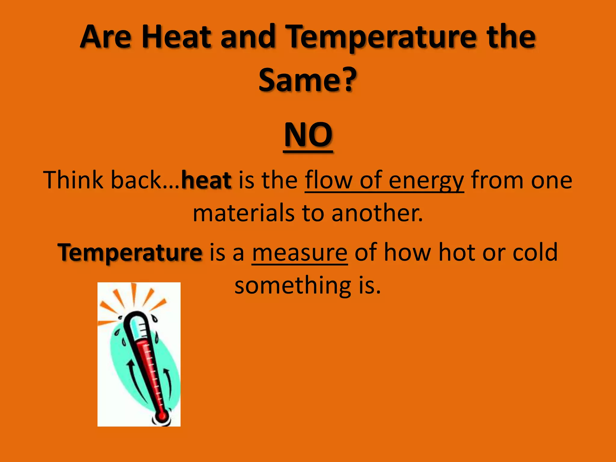 Are Heat and Temperature the 
Same? 
NO 
Think back…heat is the flow of energy from one 
materials to another. 
Temperature is a measure of how hot or cold 
something is. 
 