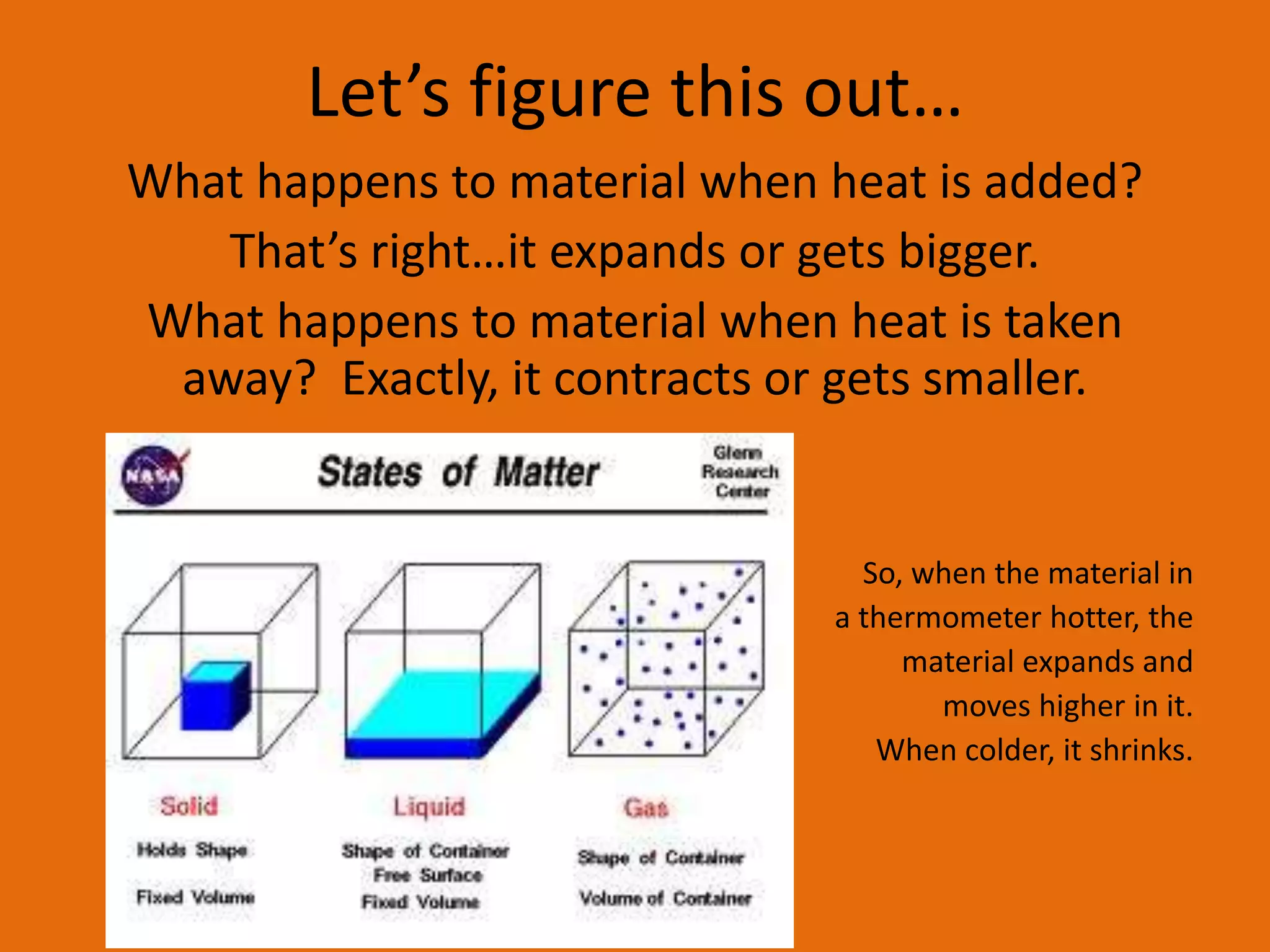 Let’s figure this out… 
What happens to material when heat is added? 
That’s right…it expands or gets bigger. 
What happens to material when heat is taken 
away? Exactly, it contracts or gets smaller. 
So, when the material in 
a thermometer hotter, the 
material expands and 
moves higher in it. 
When colder, it shrinks. 
 