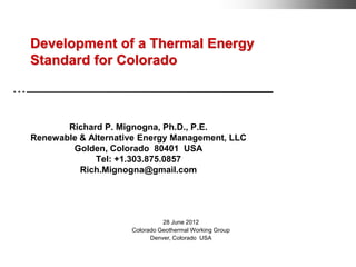 Development of a Thermal Energy
Standard for Colorado



       Richard P. Mignogna, Ph.D., P.E.
Renewable & Alternative Energy Management, LLC
        Golden, Colorado 80401 USA
             Tel: +1.303.875.0857
          Rich.Mignogna@gmail.com




                               28 June 2012
                     Colorado Geothermal Working Group
                           Denver, Colorado USA
 