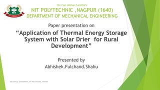 Shri Sai sikshan Sanstha’s
NIT POLYTECHNIC ,NAGPUR (1640)
DEPARTMENT OF MECHANICAL ENGINEERING
Paper presentation on
“Application of Thermal Energy Storage
System with Solar Drier for Rural
Development”
Presented by
Abhishek.Fulchand.Shahu
MECHANICAL ENGINNERING, NIT POLYTECHNIC, NAGPUR 1
 
