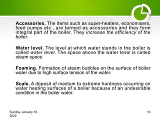Accessories. The items such as super-heaters, economisers,
feed pumps etc., are termed as accessories and they form
integral part of the boiler. They increase the efficiency of the
boiler.
Water level. The level at which water stands in the boiler is
called water level. The space above the water level is called
steam space.
Foaming. Formation of steam bubbles on the surface of boiler
water due to high surface tension of the water.
Scale. A deposit of medium to extreme hardness occurring on
water heating surfaces of a boiler because of an undesirable
condition in the boiler water.
Sunday, January 16,
2022
10
 
