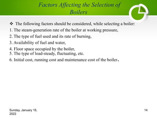 v The following factors should be considered, while selecting a boiler:
1. The steam-generation rate of the boiler at working pressure,
2. The type of fuel used and its rate of burning,
3. Availability of fuel and water,
4. Floor space occupied by the boiler,
5. The type of load-steady, fluctuating, etc.
6. Initial cost, running cost and maintenance cost of the boiler.
Sunday, January 16,
2022
14
 