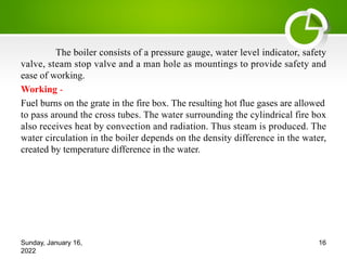 The boiler consists of a pressure gauge, water level indicator, safety
valve, steam stop valve and a man hole as mountings to provide safety and
ease of working.
Working -
Fuel burns on the grate in the fire box. The resulting hot flue gases are allowed
to pass around the cross tubes. The water surrounding the cylindrical fire box
also receives heat by convection and radiation. Thus steam is produced. The
water circulation in the boiler depends on the density difference in the water,
created by temperature difference in the water.
Sunday, January 16,
2022
16
 