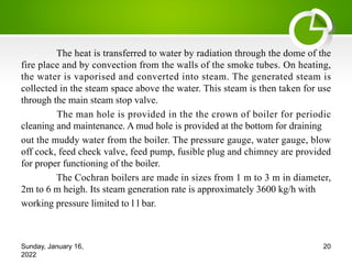 The heat is transferred to water by radiation through the dome of the
fire place and by convection from the walls of the smoke tubes. On heating,
the water is vaporised and converted into steam. The generated steam is
collected in the steam space above the water. This steam is then taken for use
through the main steam stop valve.
The man hole is provided in the the crown of boiler for periodic
cleaning and maintenance. A mud hole is provided at the bottom for draining
out the muddy water from the boiler. The pressure gauge, water gauge, blow
off cock, feed check valve, feed pump, fusible plug and chimney are provided
for proper functioning of the boiler.
The Cochran boilers are made in sizes from 1 m to 3 m in diameter,
2m to 6 m heigh. Its steam generation rate is approximately 3600 kg/h with
working pressure limited to l l bar.
Sunday, January 16,
2022
20
 