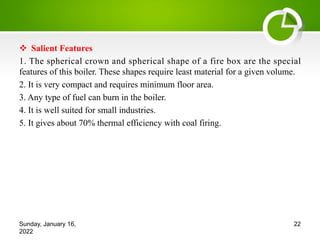 v Salient Features
1. The spherical crown and spherical shape of a fire box are the special
features of this boiler. These shapes require least material for a given volume.
2. It is very compact and requires minimum floor area.
3. Any type of fuel can burn in the boiler.
4. It is well suited for small industries.
5. It gives about 70% thermal efficiency with coal firing.
Sunday, January 16,
2022
22
 