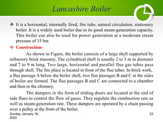 v It is a horizontal, internally fired, fire tube, natural circulation, stationary
boiler. It is a widely used boiler due to its good steam-generation capacity.
This boiler can also be used for power generation at a moderate steam
pressure of 15 bar.
v Construction-
As shown in Figure, the boiler consists of a large shell supported by
refractory brick masonry. The cylindrical shell is usually 2 to 3 m in diameter
and 7 to 9 m long. Two large, horizontal and parallel flue gas tubes pass
through shell. The fire place is located in front of the flue tubes. In brick work,
a flue passage A below the boiler shell, two flue passages B and C at the sides
of boiler are formed. The flue passages B and C are connected to a chamber
and then to the chimney.
The dampers in the form of sliding doors are located at the end of
side flues to control the flow of gases. They regulate the combustion rate as
well as steam-generation rate. These dampers are operated by a chain passing
over a pulley at the front of the boiler.
Sunday, January 16,
2022
23
 