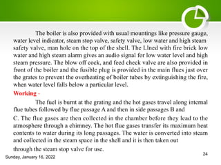 The boiler is also provided with usual mountings like pressure gauge,
water level indicator, steam stop valve, safety valve, low water and high steam
safety valve, man hole on the top of the shell. The Llned with fire brick low
water and high steam alarm gives an audio signal for low water level and high
steam pressure. The blow off cock, and feed check valve are also provided in
front of the boiler and the fusible plug is provided in the main flues just over
the grates to prevent the overheating of boiler tubes by extinguishing the fire,
when water level falls below a particular level.
Working -
The fuel is burnt at the grating and the hot gases travel along internal
flue tubes followed by flue passage A and then in side passages B and
C. The flue gases are then collected in the chamber before they lead to the
atmosphere through a chimney. The hot flue gases transfer its maximum heat
contents to water during its long passages. The water is converted into steam
and collected in the steam space in the shell and it is then taken out
through the steam stop valve for use.
Sunday, January 16, 2022
24
 