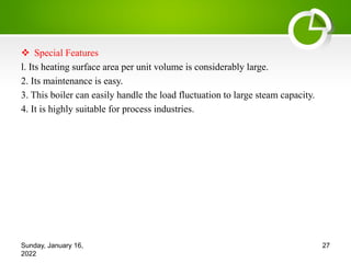 v Special Features
l. Its heating surface area per unit volume is considerably large.
2. Its maintenance is easy.
3. This boiler can easily handle the load fluctuation to large steam capacity.
4. It is highly suitable for process industries.
Sunday, January 16,
2022
27
 