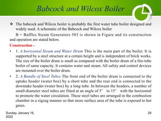 v The babcock and Wilcox boiler is probably the first water tube boiler designed and
widely used. A schematic of the Babcock and Wilcox boiler
B = Baffles Steam Generators 583 is shown in Figure and its construction
and operation are stated below.
Construction -
• 1. A horizontal Steam and Water Drum This is the main part of the boiler. It is
supported by a steel structure at a certain height and is independent of brick works.
The size of the boiler drum is small as compared with the boiler drum of a fire-tube
boiler of same capacity. It contains water and steam. All safety and control devices
are mounted over the boiler drum.
• 2. A Bundle of Steel Tubes The front end of the boiler drum is connected to the
uptake header (water box) by a short tube and the rear end is connected to the
downtake header (water box) by a long tube. In between the headers, a number of
small-diameter steel tubes are fitted at an angle of 5° to 15° with the horizontal
to promote the water circulation. These steel tubes are arranged in the combustion
chamber in a zigzag manner so that more surface area of the tube is exposed to hot
gases.
Sunday, January 16,
2022
29
 
