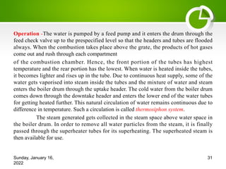 Operation -The water is pumped by a feed pump and it enters the drum through the
feed check valve up to the prespecified level so that the headers and tubes are flooded
always. When the combustion takes place above the grate, the products of hot gases
come out and rush through each compartment
of the combustion chamber. Hence, the front portion of the tubes has highest
temperature and the rear portion has the lowest. When water is heated inside the tubes,
it becomes lighter and rises up in the tube. Due to continuous heat supply, some of the
water gets vaporised into steam inside the tubes and the mixture of water and steam
enters the boiler drum through the uptake header. The cold water from the boiler drum
comes down through the downtake header and enters the lower end of the water tubes
for getting heated further. This natural circulation of water remains continuous due to
difference in temperature. Such a circulation is called thermosiphon system.
The steam generated gets collected in the steam space above water space in
the boiler drum. In order to remove all water particles from the steam, it is finally
passed through the superheater tubes for its superheating. The superheated steam is
then available for use.
Sunday, January 16,
2022
31
 