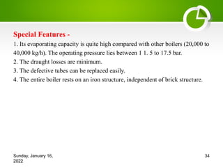 Special Features -
1. Its evaporating capacity is quite high compared with other boilers (20,000 to
40,000 kg/h). The operating pressure lies between 1 1. 5 to 17.5 bar.
2. The draught losses are minimum.
3. The defective tubes can be replaced easily.
4. The entire boiler rests on an iron structure, independent of brick structure.
Sunday, January 16,
2022
34
 