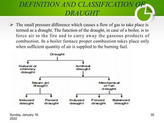 DEFINITION AND CLASSIFICATION OF
DRAUGHT
Ø The small pressure difference which causes a flow of gas to take place is
termed as a draught. The function of the draught, in case of a boiler, is to
force air to the fire and to carry away the gaseous products of
combustion. In a boiler furnace proper combustion takes place only
when sufficient quantity of air is supplied to the burning fuel.
Sunday, January 16,
2022
35
 