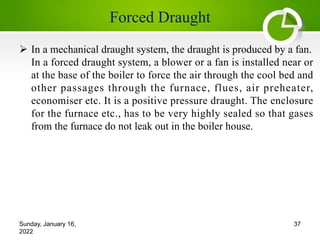 Forced Draught
Ø In a mechanical draught system, the draught is produced by a fan.
In a forced draught system, a blower or a fan is installed near or
at the base of the boiler to force the air through the cool bed and
other passages through the furnace, flues, air preheater,
economiser etc. It is a positive pressure draught. The enclosure
for the furnace etc., has to be very highly sealed so that gases
from the furnace do not leak out in the boiler house.
Sunday, January 16,
2022
37
 