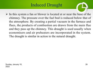 Induced Draught
Ø In this system a fan or blower is located at or near the base of the
chimney. The pressure over the fuel bed is reduced below that of
the atmosphere. By creating a partial vacuum in the furnace and
flues, the products of combustion are drawn from the main flue
and they pass up the chimney. This draught is used usually when
economisers and air preheaters are incorporated in the system.
The draught is similar in action to the natural draught.
Sunday, January 16,
2022
39
 