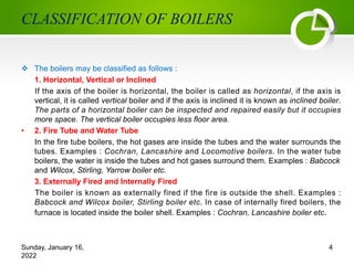 CLASSIFICATION OF BOILERS
v The boilers may be classified as follows :
1. Horizontal, Vertical or Inclined
If the axis of the boiler is horizontal, the boiler is called as horizontal, if the axis is
vertical, it is called vertical boiler and if the axis is inclined it is known as inclined boiler.
The parts of a horizontal boiler can be inspected and repaired easily but it occupies
more space. The vertical boiler occupies less floor area.
• 2. Fire Tube and Water Tube
In the fire tube boilers, the hot gases are inside the tubes and the water surrounds the
tubes. Examples : Cochran, Lancashire and Locomotive boilers. In the water tube
boilers, the water is inside the tubes and hot gases surround them. Examples : Babcock
and Wilcox, Stirling, Yarrow boiler etc.
3. Externally Fired and Internally Fired
The boiler is known as externally fired if the fire is outside the shell. Examples :
Babcock and Wilcox boiler, Stirling boiler etc. In case of internally fired boilers, the
furnace is located inside the boiler shell. Examples : Cochran, Lancashire boiler etc.
Sunday, January 16,
2022
4
 