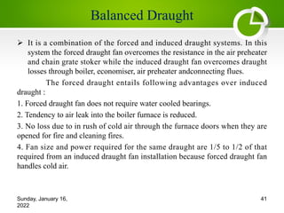 Balanced Draught
Ø It is a combination of the forced and induced draught systems. In this
system the forced draught fan overcomes the resistance in the air preheater
and chain grate stoker while the induced draught fan overcomes draught
losses through boiler, economiser, air preheater andconnecting flues.
The forced draught entails following advantages over induced
draught :
1. Forced draught fan does not require water cooled bearings.
2. Tendency to air leak into the boiler furnace is reduced.
3. No loss due to in rush of cold air through the furnace doors when they are
opened for fire and cleaning fires.
4. Fan size and power required for the same draught are 1/5 to 1/2 of that
required from an induced draught fan installation because forced draught fan
handles cold air.
Sunday, January 16,
2022
41
 