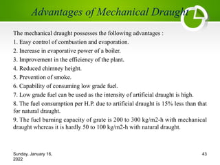 Advantages of Mechanical Draught
The mechanical draught possesses the following advantages :
1. Easy control of combustion and evaporation.
2. Increase in evaporative power of a boiler.
3. Improvement in the efficiency of the plant.
4. Reduced chimney height.
5. Prevention of smoke.
6. Capability of consuming low grade fuel.
7. Low grade fuel can be used as the intensity of artificial draught is high.
8. The fuel consumption per H.P. due to artificial draught is 15% less than that
for natural draught.
9. The fuel burning capacity of grate is 200 to 300 kg/m2-h with mechanical
draught whereas it is hardly 50 to 100 kg/m2-h with natural draught.
Sunday, January 16,
2022
43
 