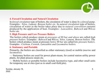 4. Forced Circulation and Natural Circulation
In forced circulation type of boilers, the circulation of water is done by a forced pump.
Examples : Velox, Lamont, Benson boiler etc. In natural circulation type of boilers,
circulation of water in the boiler takes place due to natural convention currents
produced by the application of heat. Examples : Lancashire, Babcock and Wilcox
boiler etc.
5. High Pressure and Low Pressure Boilers
The boilers which produce steam at pressures of 80 bar and above are called high
pressure boilers. Examples : Babcock and Wilcox, Velox, Lamont, Benson boilers. The
boilers which produce steam at pressure below 80 bar are called low pressure boilers.
Examples : Cochran, Cornish, Lancashire and Locomotive boilers.
6. Stationary and Portable
Primarily, the boilers are classified as either stationary (land) or mobile (marine and
locomotive).
— Stationary boilers are used for power plant-steam, for central station utility power
plants, for plant process steam etc.
— Mobile boilers or portable boilers include locomotive type, and other small units
for temporary use at sites (just as in small coal-field pits).
Sunday, January 16,
2022
5
 