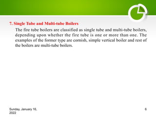 7. Single Tube and Multi-tube Boilers
The fire tube boilers are classified as single tube and multi-tube boilers,
depending upon whether the fire tube is one or more than one. The
examples of the former type are cornish, simple vertical boiler and rest of
the boilers are multi-tube boilers.
Sunday, January 16,
2022
6
 