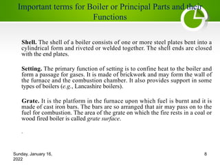 Important terms for Boiler or Principal Parts and their
Functions
Shell. The shell of a boiler consists of one or more steel plates bent into a
cylindrical form and riveted or welded together. The shell ends are closed
with the end plates.
Setting. The primary function of setting is to confine heat to the boiler and
form a passage for gases. It is made of brickwork and may form the wall of
the furnace and the combustion chamber. It also provides support in some
types of boilers (e.g., Lancashire boilers).
Grate. It is the platform in the furnace upon which fuel is burnt and it is
made of cast iron bars. The bars are so arranged that air may pass on to the
fuel for combustion. The area of the grate on which the fire rests in a coal or
wood fired boiler is called grate surface.
.
Sunday, January 16,
2022
8
 