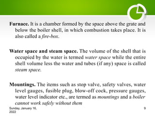 Furnace. It is a chamber formed by the space above the grate and
below the boiler shell, in which combustion takes place. It is
also called a fire-box.
Water space and steam space. The volume of the shell that is
occupied by the water is termed water space while the entire
shell volume less the water and tubes (if any) space is called
steam space.
Mountings. The items such as stop valve, safety valves, water
level gauges, fusible plug, blow-off cock, pressure gauges,
water level indicator etc., are termed as mountings and a boiler
cannot work safely without them
Sunday, January 16,
2022
9
 
