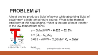 PROBLEM #1
A heat engine produces 5MW of power while absorbing 8MW of
power from a high-temperature source. What is the thermal
efficiency of this heat engine? What is the rate of heat transfer
to the low-temperature tank?
e = 5MW/8MW = 0.625 = 62.5%
e = (QH – QL)/QH
0.625 = (8MW – QL)/8MW; QL = 3MW
Carnot:
 