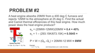 PROBLEM #2
A heat engine absorbs 20MW from a 400 deg C furnace and
rejects 12MW to the atmosphere at 25 deg C. Find the actual
and Carnot thermal efficiencies of this heat engine. How much
power does the heat engine produce?
ea = (20MW-12MW)/20MW = 0.4 = 40%
ec = 1 – (293.15K/673.15K) = 0.5645 =
56.45%
P = W = (QH -QL) = 20MW-12 MW = 8MW
Carnot:
 
