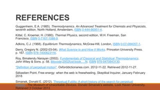 REFERENCES
Guggenheim, E.A. (1985). Thermodynamics. An Advanced Treatment for Chemists and Physicists,
seventh edition, North Holland, Amsterdam, ISBN 0-444-86951-4.
Kittel, C. Kroemer, H. (1980). Thermal Physics, second edition, W.H. Freeman, San
Francisco, ISBN 0-7167-1088-9.
Adkins, C.J. (1968). Equilibrium Thermodynamics, McGraw-Hill, London, ISBN 0-07-084057-1.
Derry, Gregory N. (2002-03-04). What Science Is and How It Works. Princeton University Press.
p. 167. ISBN 978-1400823116.
Roy, Bimalendu Narayan (2002). Fundamentals of Classical and Statistical Thermodynamics.
John Wiley & Sons. p. 58. Bibcode:2002fcst.book.....N. ISBN 978-0470843130.
"Definition of perpetual motion". Oxforddictionaries.com. 2012-11-22. Retrieved 2012-11-27.
Sébastien Point, Free energy: when the web is freewheeling, Skeptikal Inquirer, January February
2018
Simanek, Donald E. (2012). "Perpetual Futility: A short history of the search for perpetual
motion". The Museum of Unworkable Devices. Donald Simanek's website, Lock Haven University.
Retrieved 3 October 2013.
 