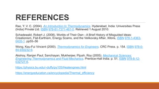 REFERENCES
Rao, Y. V. C. (2004). An Introduction to Thermodynamics. Hyderabad, India: Universities Press
(India) Private Ltd. ISBN 978-81-7371-461-0. Retrieved 1 August 2010.
Schadewald, Robert J. (2008), Worlds of Their Own - A Brief History of Misguided Ideas:
Creationism, Flat-Earthism, Energy Scams, and the Velikovsky Affair, Xlibris, ISBN 978-1-4363-
0435-1. pp55–56
Wong, Kau-Fui Vincent (2000). Thermodynamics for Engineers. CRC Press. p. 154. ISBN 978-0-
84-930232-9.
Akshoy, Ranjan Paul; Sanchayan, Mukherjee; Pijush, Roy (2005). Mechanical Sciences:
Engineering Thermodynamics and Fluid Mechanics. Prentice-Hall India. p. 51. ISBN 978-8-12-
032727-6.
https://physics.bu.edu/~duffy/py105/Heatengines.html
https://energyeducation.ca/encyclopedia/Thermal_efficiency
 