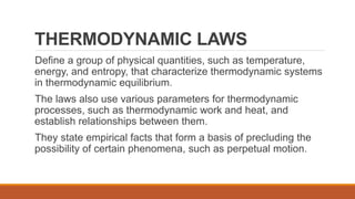 THERMODYNAMIC LAWS
Define a group of physical quantities, such as temperature,
energy, and entropy, that characterize thermodynamic systems
in thermodynamic equilibrium.
The laws also use various parameters for thermodynamic
processes, such as thermodynamic work and heat, and
establish relationships between them.
They state empirical facts that form a basis of precluding the
possibility of certain phenomena, such as perpetual motion.
 