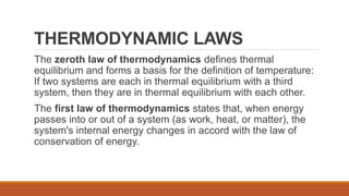 THERMODYNAMIC LAWS
The zeroth law of thermodynamics defines thermal
equilibrium and forms a basis for the definition of temperature:
If two systems are each in thermal equilibrium with a third
system, then they are in thermal equilibrium with each other.
The first law of thermodynamics states that, when energy
passes into or out of a system (as work, heat, or matter), the
system's internal energy changes in accord with the law of
conservation of energy.
 