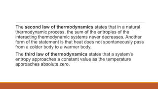 The second law of thermodynamics states that in a natural
thermodynamic process, the sum of the entropies of the
interacting thermodynamic systems never decreases. Another
form of the statement is that heat does not spontaneously pass
from a colder body to a warmer body.
The third law of thermodynamics states that a system's
entropy approaches a constant value as the temperature
approaches absolute zero.
 