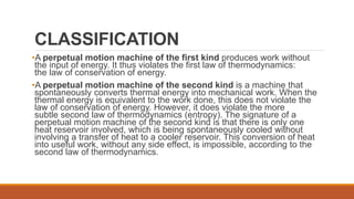 CLASSIFICATION
•A perpetual motion machine of the first kind produces work without
the input of energy. It thus violates the first law of thermodynamics:
the law of conservation of energy.
•A perpetual motion machine of the second kind is a machine that
spontaneously converts thermal energy into mechanical work. When the
thermal energy is equivalent to the work done, this does not violate the
law of conservation of energy. However, it does violate the more
subtle second law of thermodynamics (entropy). The signature of a
perpetual motion machine of the second kind is that there is only one
heat reservoir involved, which is being spontaneously cooled without
involving a transfer of heat to a cooler reservoir. This conversion of heat
into useful work, without any side effect, is impossible, according to the
second law of thermodynamics.
 