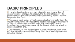 BASIC PRINCIPLES
1.In any isolated system, one cannot create new energy (law of
conservation of energy). As a result, the thermal efficiency—the
produced work power divided by the input heating power—cannot
be greater than one.
2.The output work power of heat engines is always smaller than the
input heating power. The rest of the heat energy supplied is wasted
as heat to the ambient surroundings. The thermal efficiency
therefore has a maximum, given by the Carnot efficiency, which is
always less than one.
3.The efficiency of real heat engines is even lower than the Carnot
efficiency due to irreversibility arising from the speed of processes,
including friction.
 