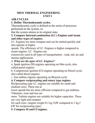 ME51 THERMAL ENGINEERING
UNIT I
AIR CYCLES
1. Define Thermodynamic cycles.
Thermodynamic cycle is defined as the series of processes
performed on the system, so
that the system attains to its original state.
2. Compare Internal combustion (I.C.) Engines and steam
and other types of engines.
l.C. Engines are more compact and can be started quickly and
also operate at higher
speeds. The efficiency of l.C. Engines is higher compared to
steam engines. l.C.' Engines are
extensively used in all types of transportation - road, rail, air and
marine applications.
3. What are the types of l.C. Engines?
a. Spark ignition (SI) engines operating on Otto cycle, also
called petrol engines
b. Compression ignition (Cl) engines operating on Diesel cycle,
also called diesel engines.
c. Gas turbine engines operating on Brayton cycle
4. Compare reciprocating and rotary type engines
Reciprocating type l.C. engines are suitable for small and
medium sizes. These run at
lower speeds but are more efficient compared to gas turbines.
Vibration, wear and tear are
more. Turbine engines are suitable for higher capacities. These
are very light and compact
for such sizes. (engine weight 0.1 kg I kW compared to 1 kg I
kW for reciprocating type)
5. Compare SI and Cl engines.
 