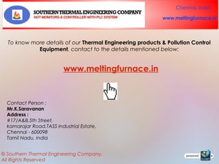 Chennai, India
www.meltingfurnace.in

To know more details of our Thermal Engineering products & Pollution Control
Equipment, contact to the details mentioned below:

www.meltingfurnace.in

Contact Person :
Mr.K.Saravanan
Address :
#17/A&B,5th Street,
kamarajar Road,TASS Industrial Estate,
Chennai - 600098
Tamil Nadu, India
© Southern Thermal Engineering Company.
All Rights Reserved

 